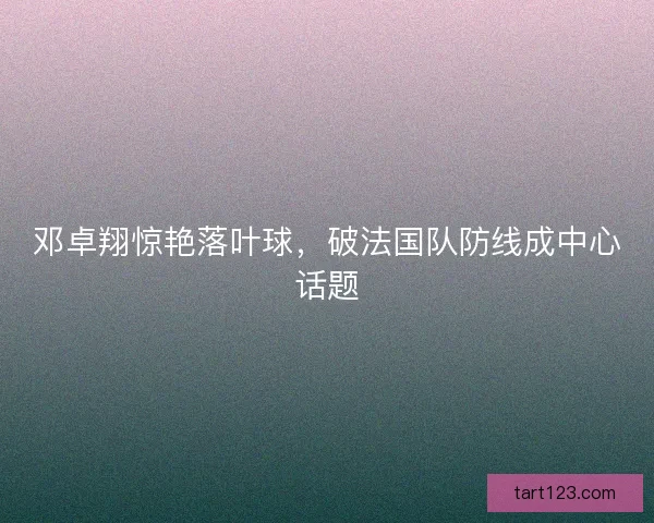 邓卓翔惊艳落叶球，破法国队防线成中心话题