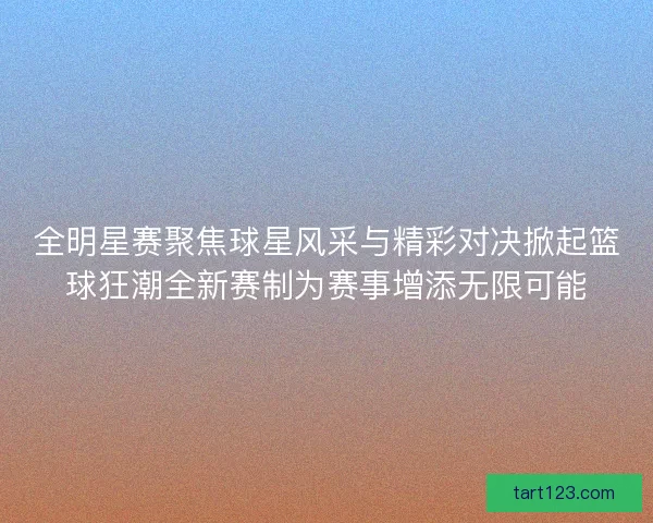 全明星赛聚焦球星风采与精彩对决掀起篮球狂潮全新赛制为赛事增添无限可能