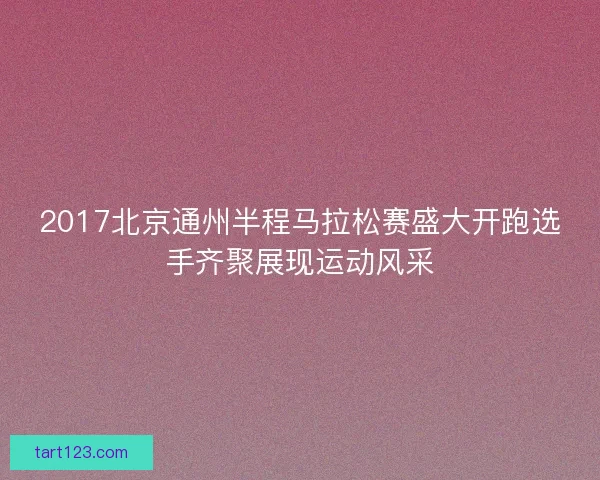 2017北京通州半程马拉松赛盛大开跑选手齐聚展现运动风采