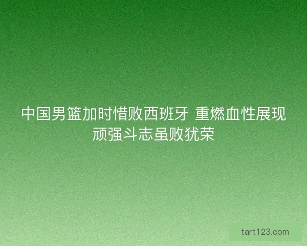 中国男篮加时惜败西班牙 重燃血性展现顽强斗志虽败犹荣