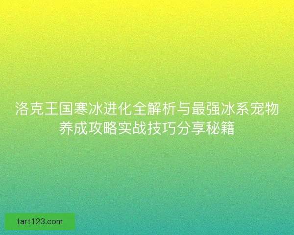 洛克王国寒冰进化全解析与最强冰系宠物养成攻略实战技巧分享秘籍