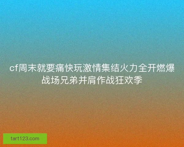cf周末就要痛快玩激情集结火力全开燃爆战场兄弟并肩作战狂欢季