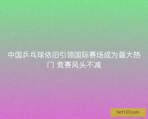 中国乒乓球依旧引领国际赛场成为最大热门 竞赛风头不减