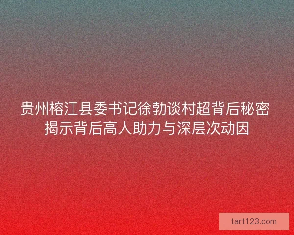贵州榕江县委书记徐勃谈村超背后秘密 揭示背后高人助力与深层次动因