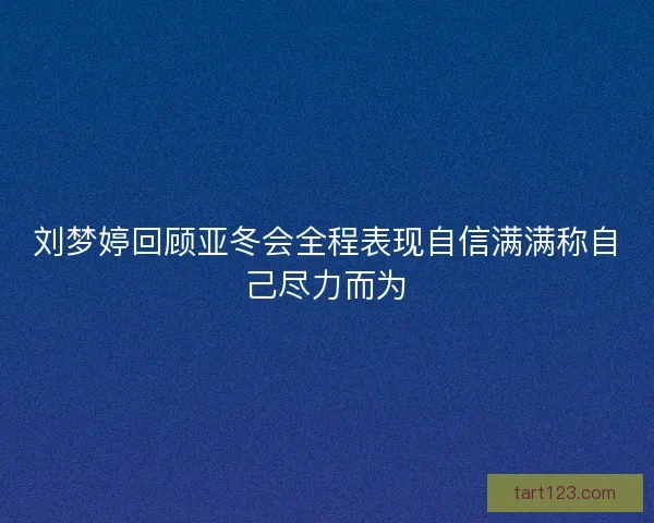 刘梦婷回顾亚冬会全程表现自信满满称自己尽力而为
