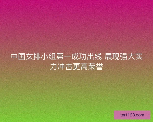 中国女排小组第一成功出线 展现强大实力冲击更高荣誉