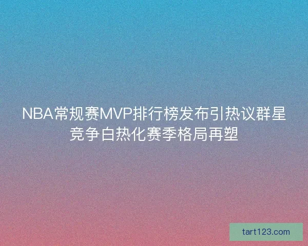 NBA常规赛MVP排行榜发布引热议群星竞争白热化赛季格局再塑