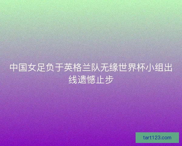 中国女足负于英格兰队无缘世界杯小组出线遗憾止步