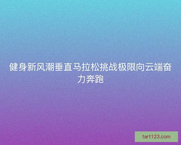 健身新风潮垂直马拉松挑战极限向云端奋力奔跑